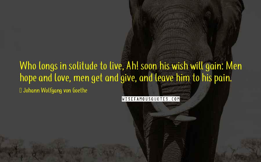 Johann Wolfgang Von Goethe Quotes: Who longs in solitude to live, Ah! soon his wish will gain: Men hope and love, men get and give, and leave him to his pain.