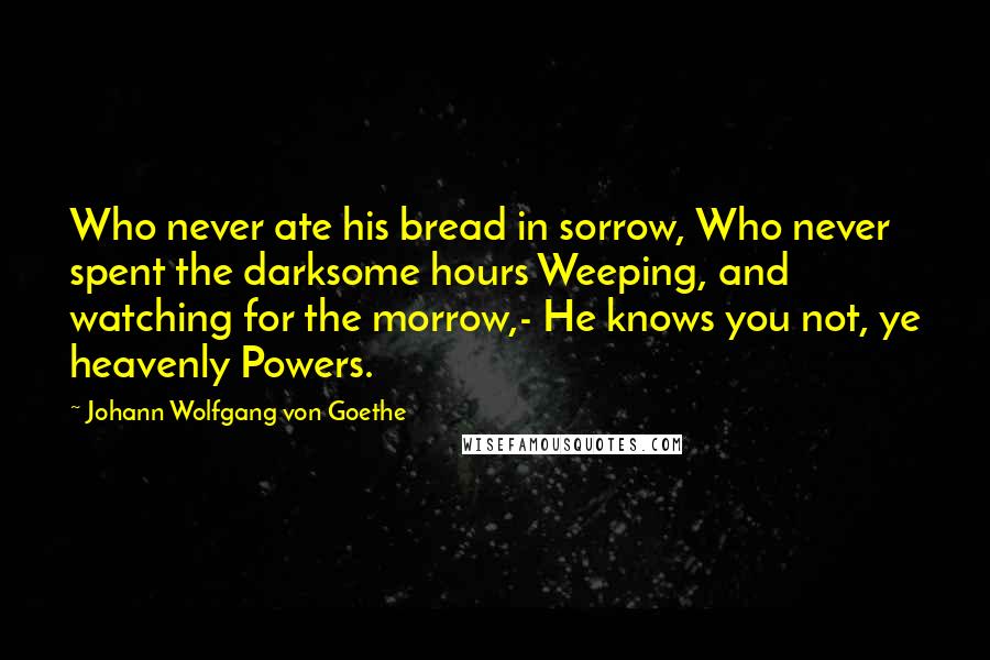 Johann Wolfgang Von Goethe Quotes: Who never ate his bread in sorrow, Who never spent the darksome hours Weeping, and watching for the morrow,- He knows you not, ye heavenly Powers.