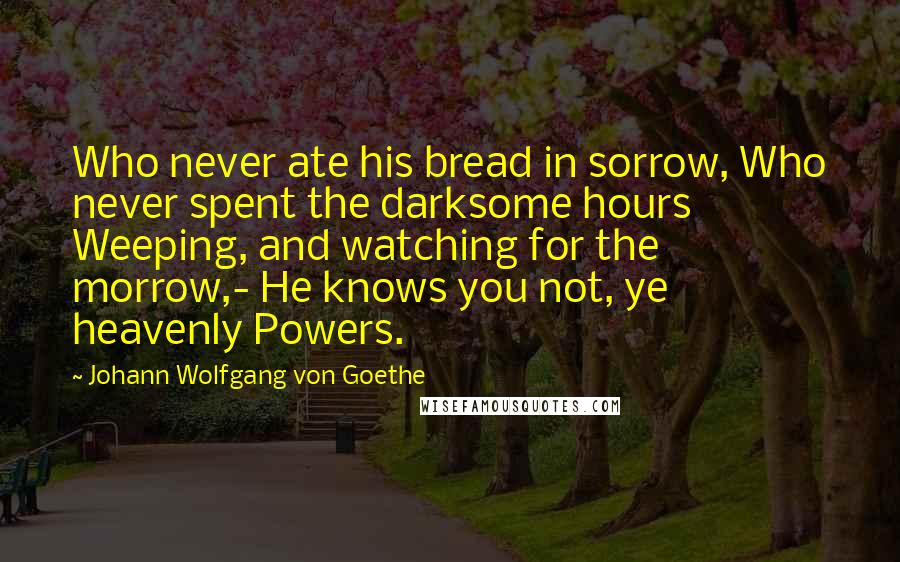 Johann Wolfgang Von Goethe Quotes: Who never ate his bread in sorrow, Who never spent the darksome hours Weeping, and watching for the morrow,- He knows you not, ye heavenly Powers.