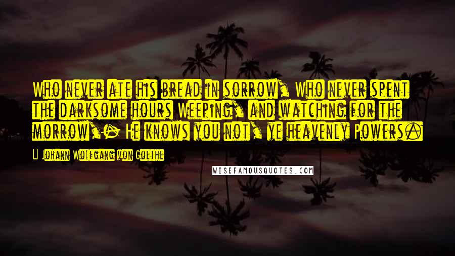 Johann Wolfgang Von Goethe Quotes: Who never ate his bread in sorrow, Who never spent the darksome hours Weeping, and watching for the morrow,- He knows you not, ye heavenly Powers.