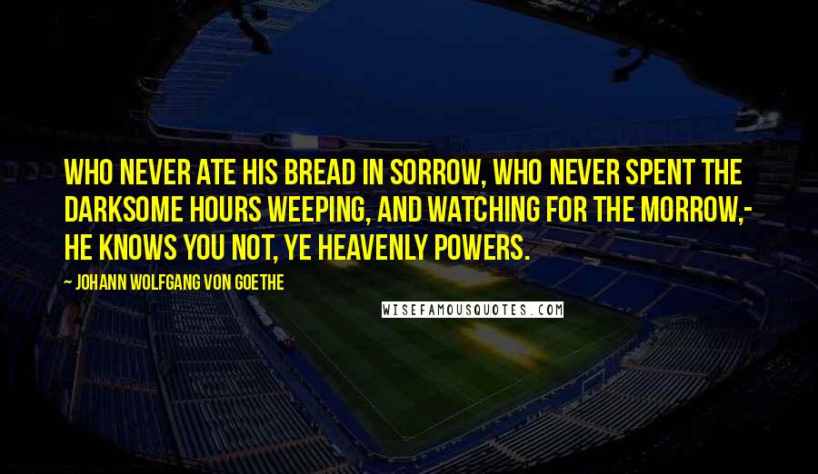 Johann Wolfgang Von Goethe Quotes: Who never ate his bread in sorrow, Who never spent the darksome hours Weeping, and watching for the morrow,- He knows you not, ye heavenly Powers.