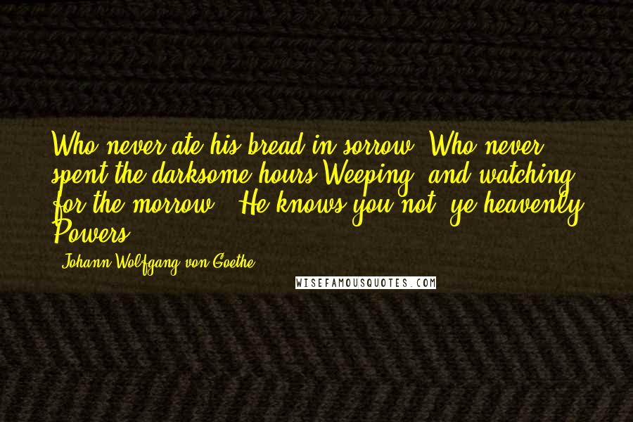 Johann Wolfgang Von Goethe Quotes: Who never ate his bread in sorrow, Who never spent the darksome hours Weeping, and watching for the morrow,- He knows you not, ye heavenly Powers.