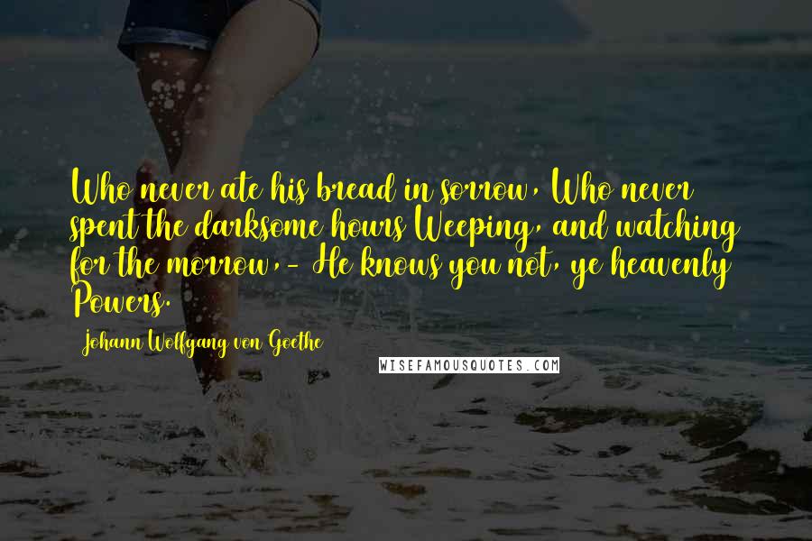 Johann Wolfgang Von Goethe Quotes: Who never ate his bread in sorrow, Who never spent the darksome hours Weeping, and watching for the morrow,- He knows you not, ye heavenly Powers.