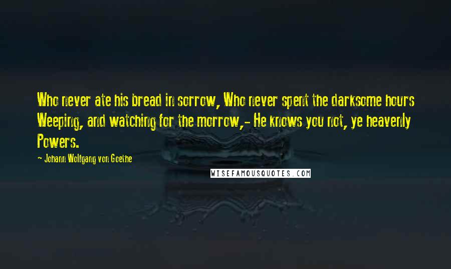 Johann Wolfgang Von Goethe Quotes: Who never ate his bread in sorrow, Who never spent the darksome hours Weeping, and watching for the morrow,- He knows you not, ye heavenly Powers.