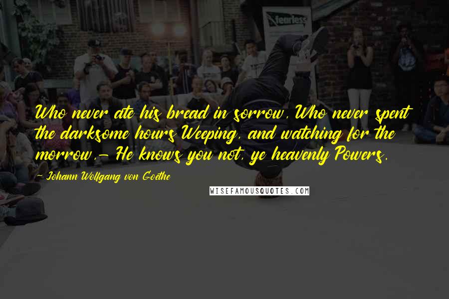 Johann Wolfgang Von Goethe Quotes: Who never ate his bread in sorrow, Who never spent the darksome hours Weeping, and watching for the morrow,- He knows you not, ye heavenly Powers.