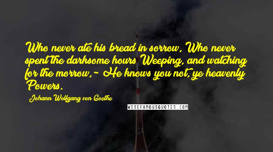 Johann Wolfgang Von Goethe Quotes: Who never ate his bread in sorrow, Who never spent the darksome hours Weeping, and watching for the morrow,- He knows you not, ye heavenly Powers.