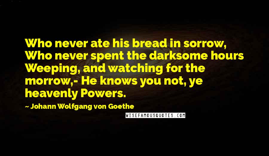 Johann Wolfgang Von Goethe Quotes: Who never ate his bread in sorrow, Who never spent the darksome hours Weeping, and watching for the morrow,- He knows you not, ye heavenly Powers.