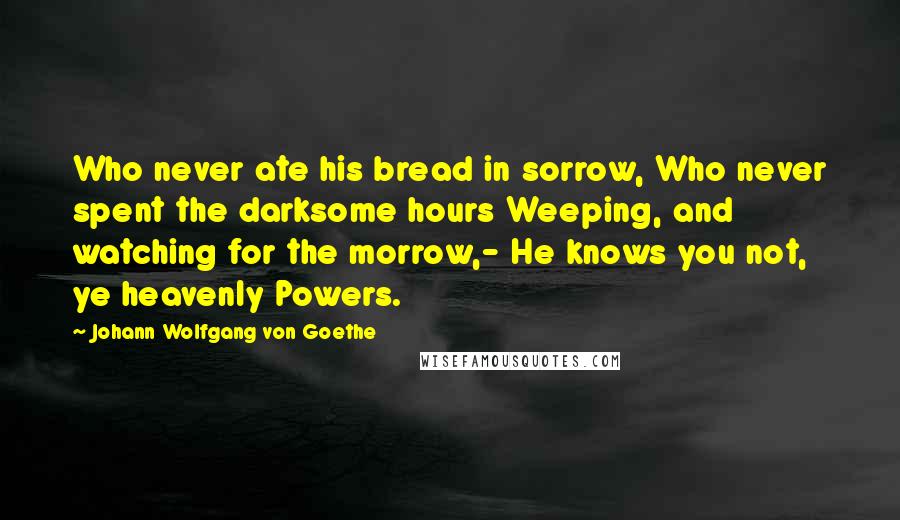 Johann Wolfgang Von Goethe Quotes: Who never ate his bread in sorrow, Who never spent the darksome hours Weeping, and watching for the morrow,- He knows you not, ye heavenly Powers.