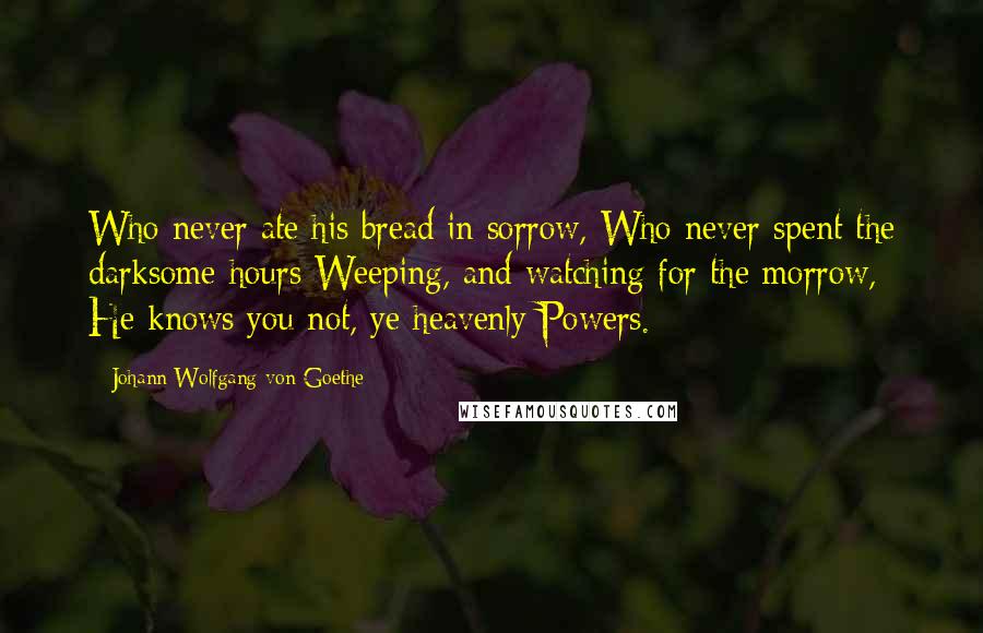 Johann Wolfgang Von Goethe Quotes: Who never ate his bread in sorrow, Who never spent the darksome hours Weeping, and watching for the morrow,- He knows you not, ye heavenly Powers.