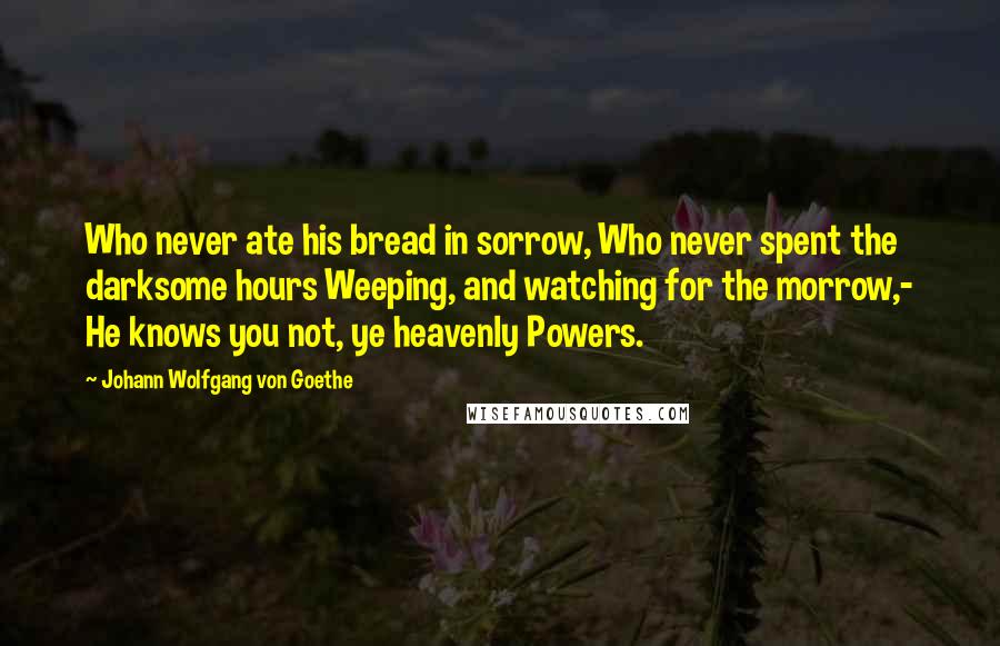 Johann Wolfgang Von Goethe Quotes: Who never ate his bread in sorrow, Who never spent the darksome hours Weeping, and watching for the morrow,- He knows you not, ye heavenly Powers.