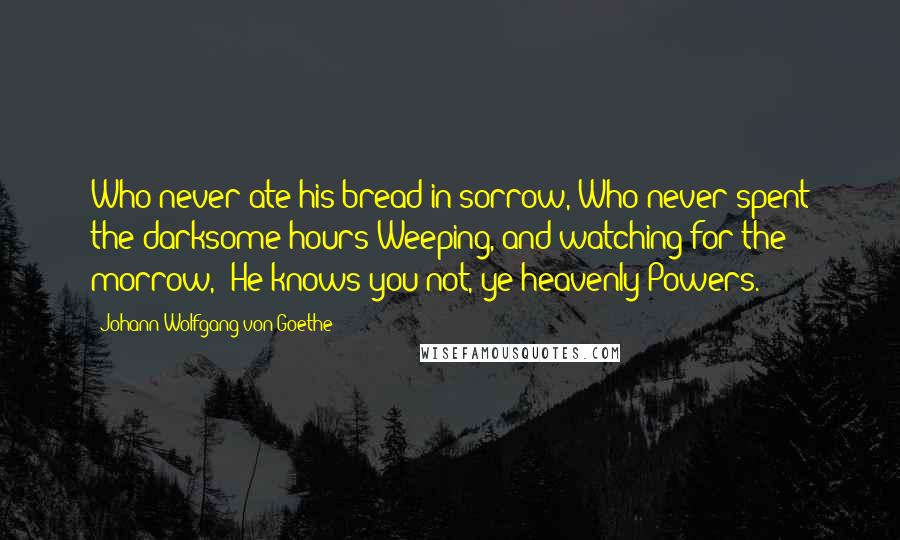 Johann Wolfgang Von Goethe Quotes: Who never ate his bread in sorrow, Who never spent the darksome hours Weeping, and watching for the morrow,- He knows you not, ye heavenly Powers.