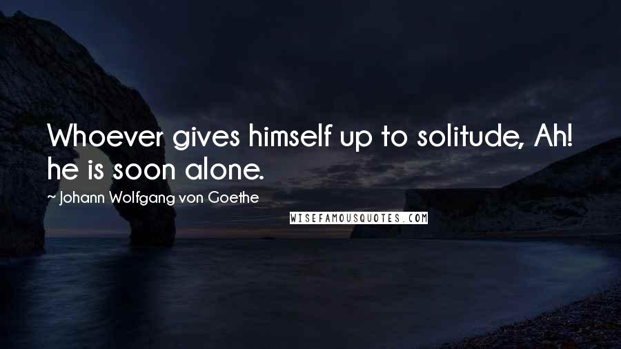 Johann Wolfgang Von Goethe Quotes: Whoever gives himself up to solitude, Ah! he is soon alone.