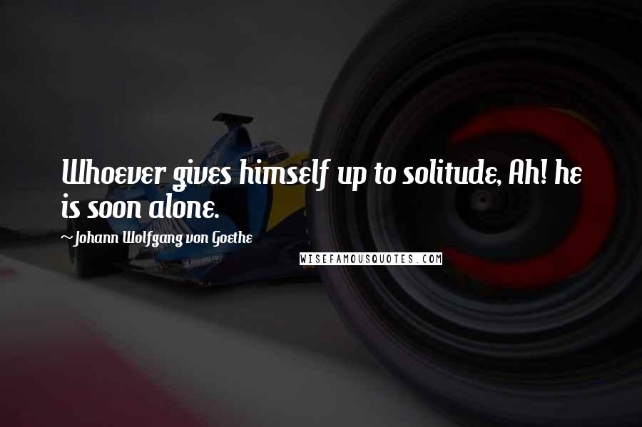 Johann Wolfgang Von Goethe Quotes: Whoever gives himself up to solitude, Ah! he is soon alone.