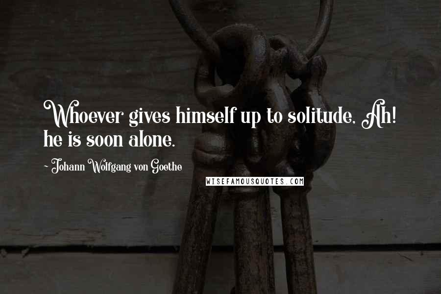 Johann Wolfgang Von Goethe Quotes: Whoever gives himself up to solitude, Ah! he is soon alone.