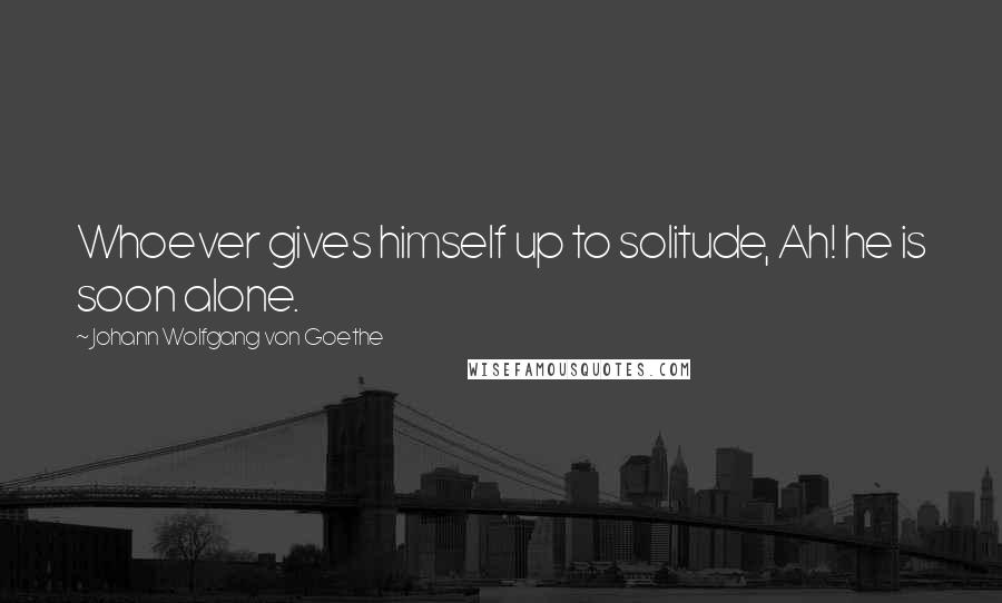 Johann Wolfgang Von Goethe Quotes: Whoever gives himself up to solitude, Ah! he is soon alone.