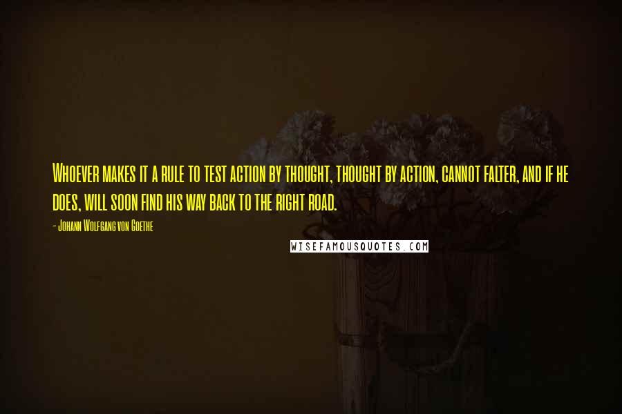 Johann Wolfgang Von Goethe Quotes: Whoever makes it a rule to test action by thought, thought by action, cannot falter, and if he does, will soon find his way back to the right road.