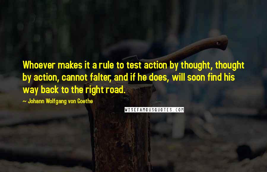 Johann Wolfgang Von Goethe Quotes: Whoever makes it a rule to test action by thought, thought by action, cannot falter, and if he does, will soon find his way back to the right road.