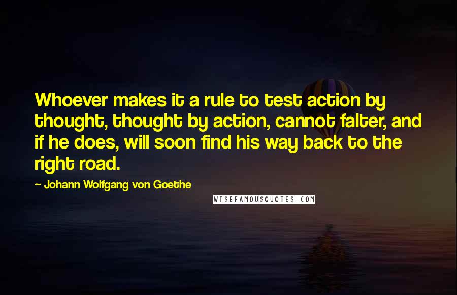 Johann Wolfgang Von Goethe Quotes: Whoever makes it a rule to test action by thought, thought by action, cannot falter, and if he does, will soon find his way back to the right road.