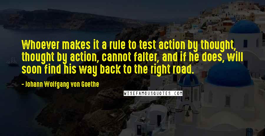 Johann Wolfgang Von Goethe Quotes: Whoever makes it a rule to test action by thought, thought by action, cannot falter, and if he does, will soon find his way back to the right road.