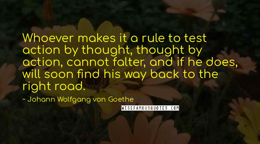 Johann Wolfgang Von Goethe Quotes: Whoever makes it a rule to test action by thought, thought by action, cannot falter, and if he does, will soon find his way back to the right road.