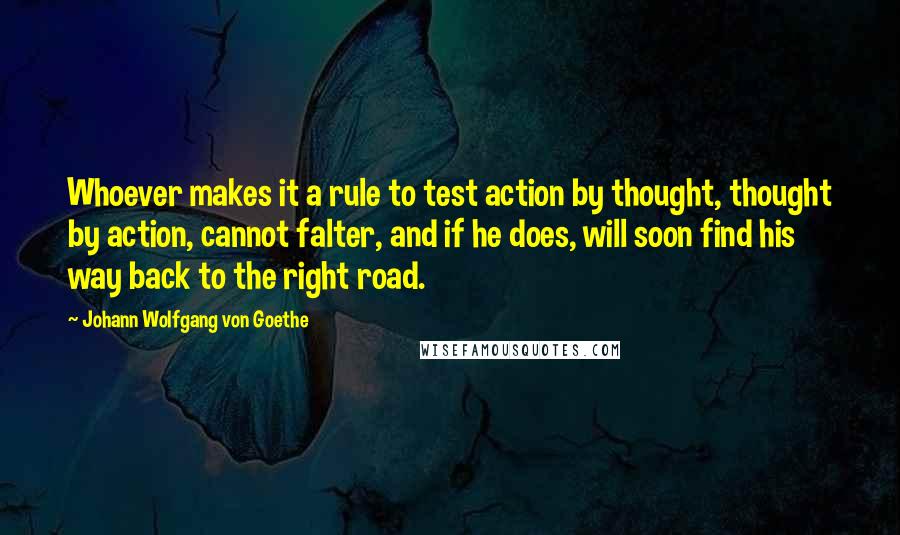 Johann Wolfgang Von Goethe Quotes: Whoever makes it a rule to test action by thought, thought by action, cannot falter, and if he does, will soon find his way back to the right road.