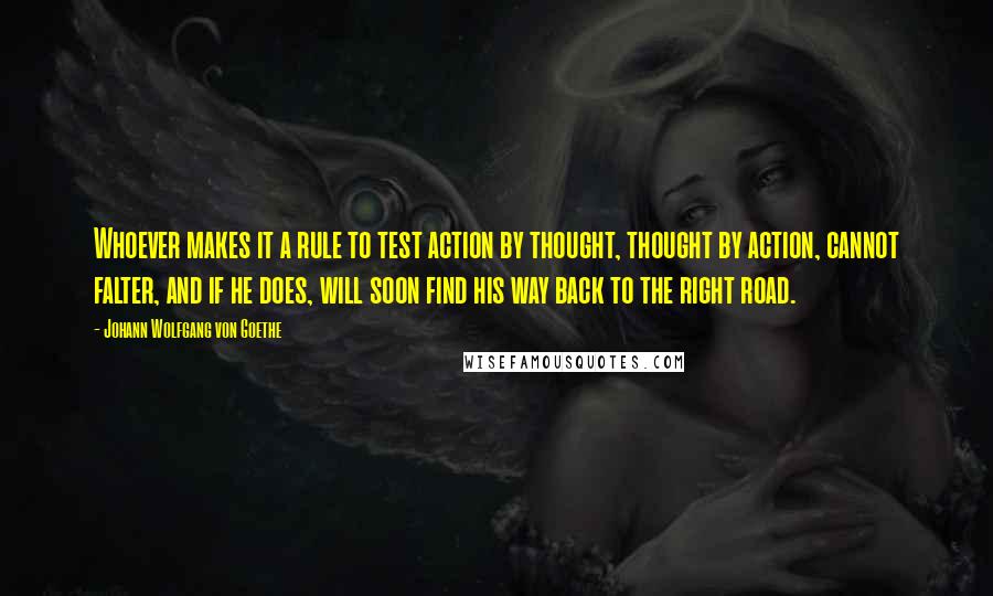 Johann Wolfgang Von Goethe Quotes: Whoever makes it a rule to test action by thought, thought by action, cannot falter, and if he does, will soon find his way back to the right road.