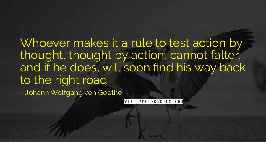 Johann Wolfgang Von Goethe Quotes: Whoever makes it a rule to test action by thought, thought by action, cannot falter, and if he does, will soon find his way back to the right road.