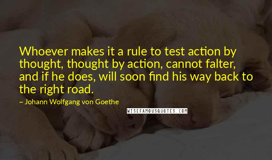 Johann Wolfgang Von Goethe Quotes: Whoever makes it a rule to test action by thought, thought by action, cannot falter, and if he does, will soon find his way back to the right road.