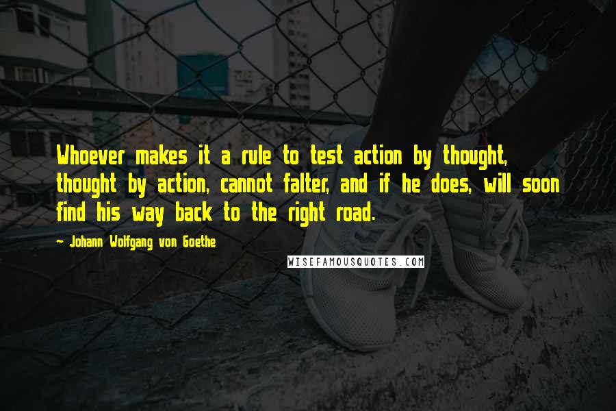 Johann Wolfgang Von Goethe Quotes: Whoever makes it a rule to test action by thought, thought by action, cannot falter, and if he does, will soon find his way back to the right road.