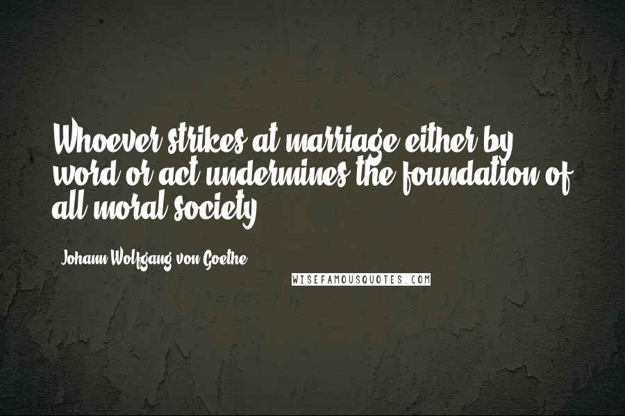 Johann Wolfgang Von Goethe Quotes: Whoever strikes at marriage either by word or act undermines the foundation of all moral society.