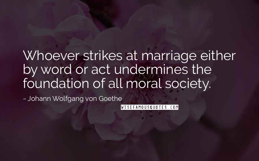 Johann Wolfgang Von Goethe Quotes: Whoever strikes at marriage either by word or act undermines the foundation of all moral society.