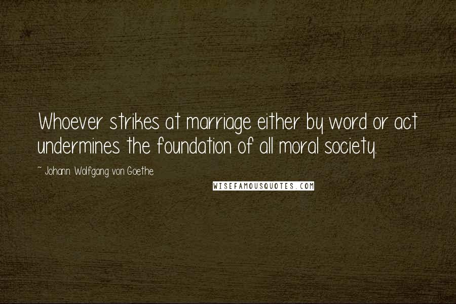 Johann Wolfgang Von Goethe Quotes: Whoever strikes at marriage either by word or act undermines the foundation of all moral society.
