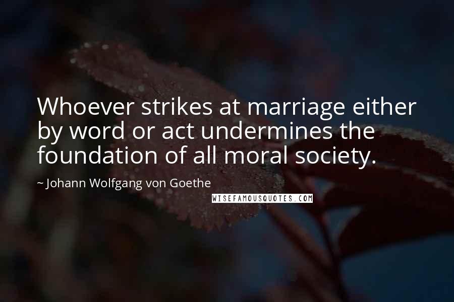 Johann Wolfgang Von Goethe Quotes: Whoever strikes at marriage either by word or act undermines the foundation of all moral society.