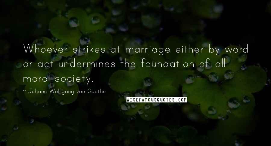 Johann Wolfgang Von Goethe Quotes: Whoever strikes at marriage either by word or act undermines the foundation of all moral society.