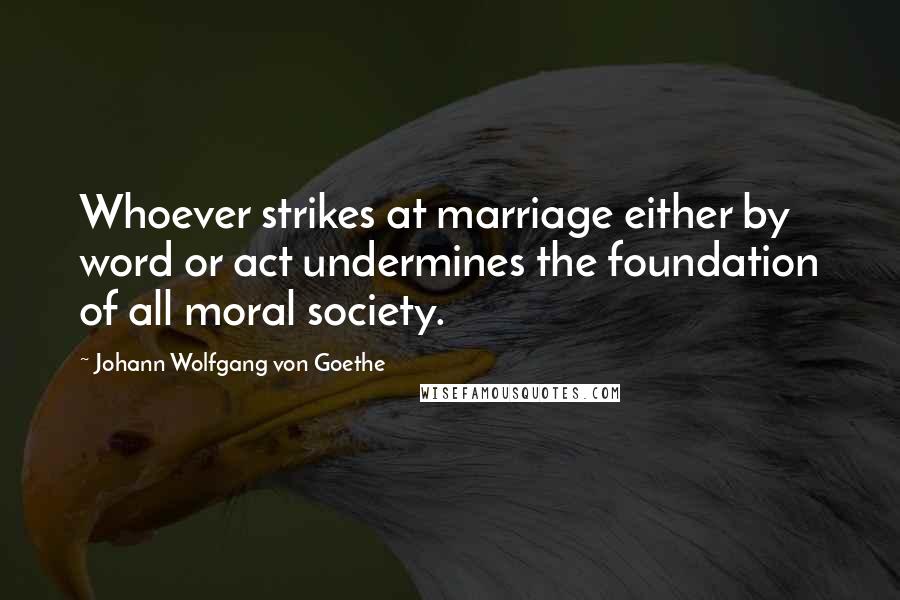 Johann Wolfgang Von Goethe Quotes: Whoever strikes at marriage either by word or act undermines the foundation of all moral society.