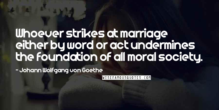 Johann Wolfgang Von Goethe Quotes: Whoever strikes at marriage either by word or act undermines the foundation of all moral society.