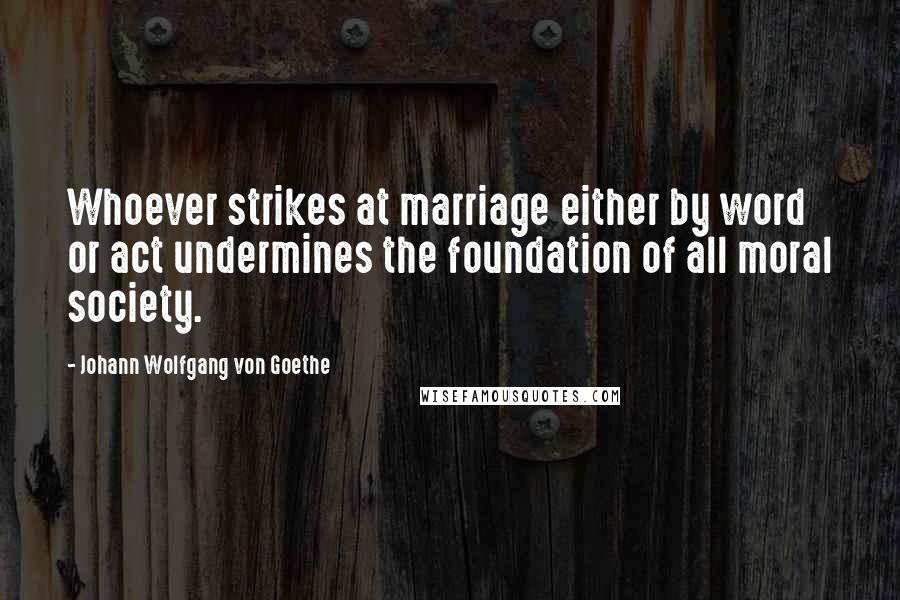 Johann Wolfgang Von Goethe Quotes: Whoever strikes at marriage either by word or act undermines the foundation of all moral society.