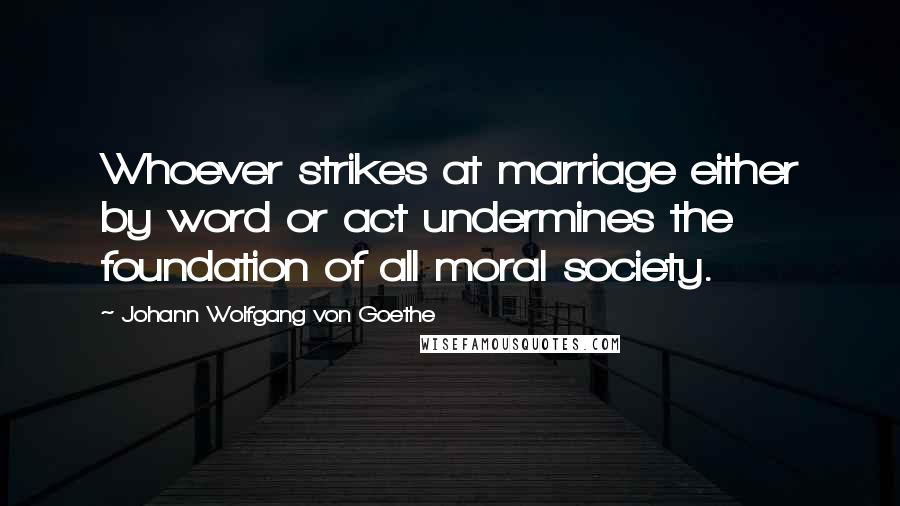 Johann Wolfgang Von Goethe Quotes: Whoever strikes at marriage either by word or act undermines the foundation of all moral society.