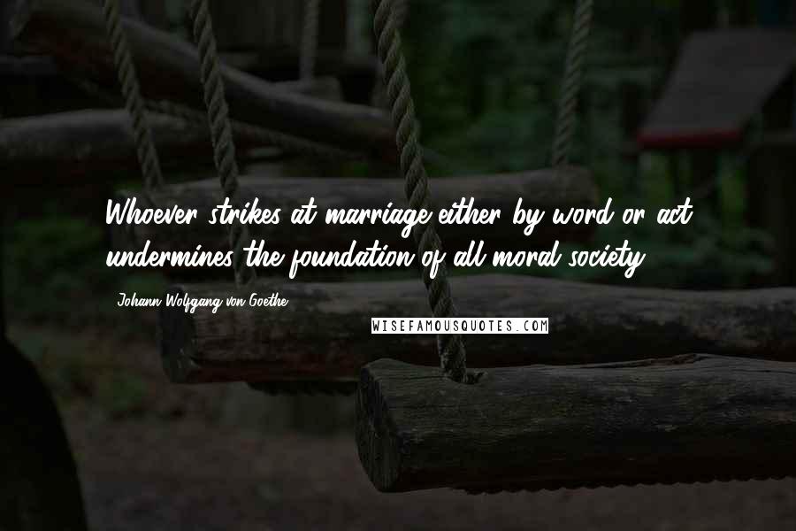 Johann Wolfgang Von Goethe Quotes: Whoever strikes at marriage either by word or act undermines the foundation of all moral society.