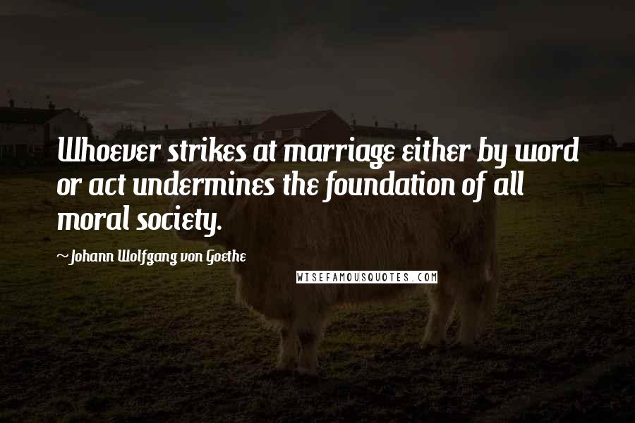 Johann Wolfgang Von Goethe Quotes: Whoever strikes at marriage either by word or act undermines the foundation of all moral society.