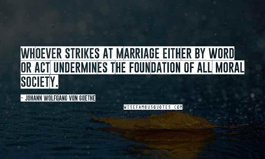 Johann Wolfgang Von Goethe Quotes: Whoever strikes at marriage either by word or act undermines the foundation of all moral society.