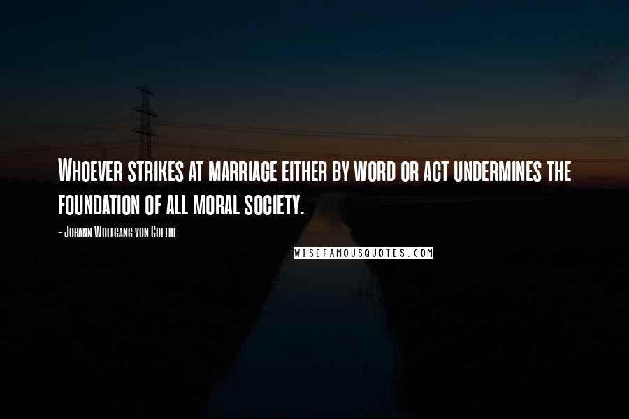 Johann Wolfgang Von Goethe Quotes: Whoever strikes at marriage either by word or act undermines the foundation of all moral society.