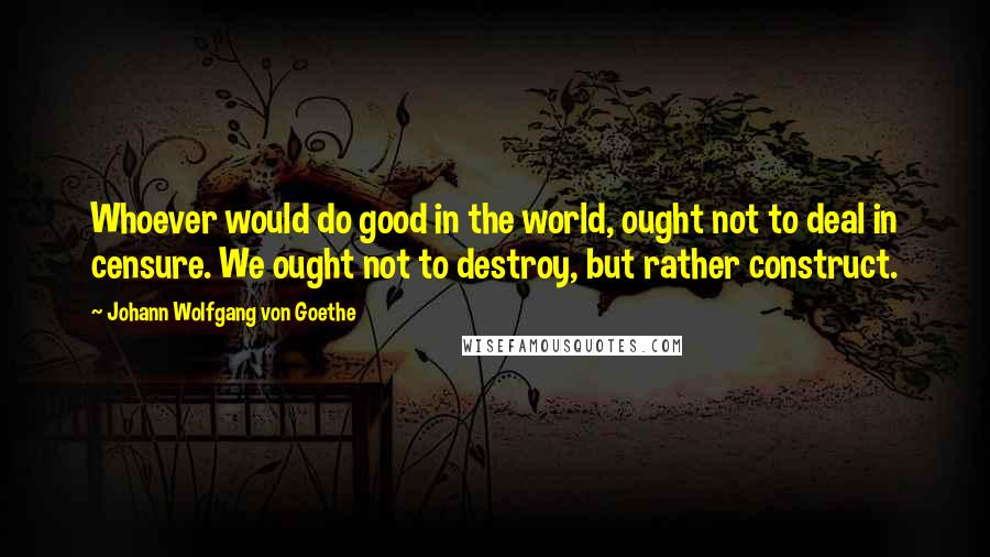 Johann Wolfgang Von Goethe Quotes: Whoever would do good in the world, ought not to deal in censure. We ought not to destroy, but rather construct.