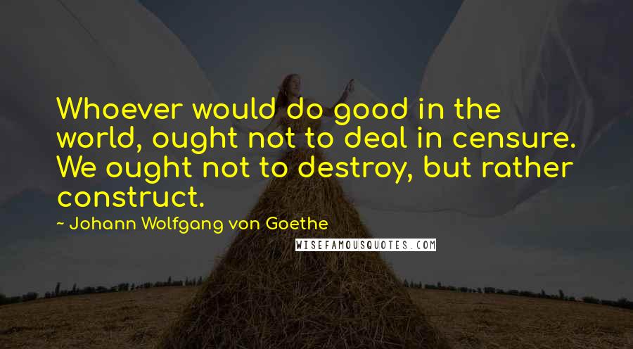 Johann Wolfgang Von Goethe Quotes: Whoever would do good in the world, ought not to deal in censure. We ought not to destroy, but rather construct.