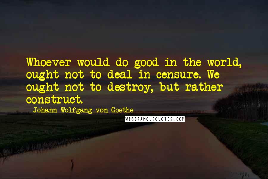 Johann Wolfgang Von Goethe Quotes: Whoever would do good in the world, ought not to deal in censure. We ought not to destroy, but rather construct.