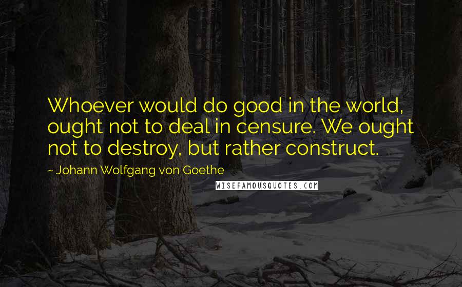 Johann Wolfgang Von Goethe Quotes: Whoever would do good in the world, ought not to deal in censure. We ought not to destroy, but rather construct.