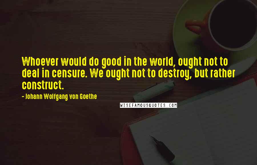 Johann Wolfgang Von Goethe Quotes: Whoever would do good in the world, ought not to deal in censure. We ought not to destroy, but rather construct.