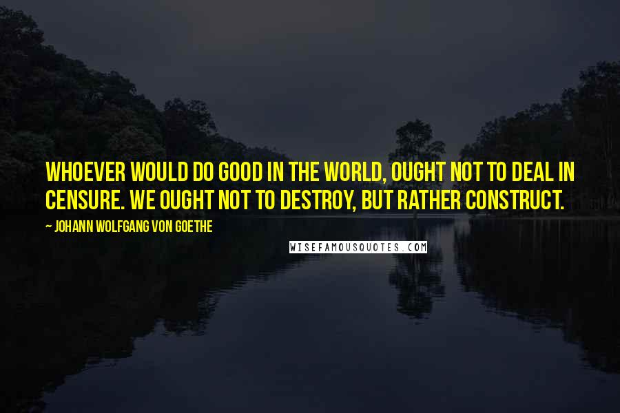 Johann Wolfgang Von Goethe Quotes: Whoever would do good in the world, ought not to deal in censure. We ought not to destroy, but rather construct.