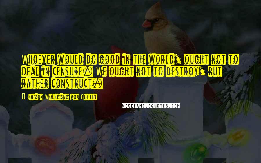 Johann Wolfgang Von Goethe Quotes: Whoever would do good in the world, ought not to deal in censure. We ought not to destroy, but rather construct.