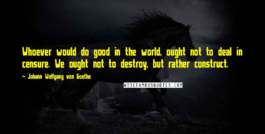 Johann Wolfgang Von Goethe Quotes: Whoever would do good in the world, ought not to deal in censure. We ought not to destroy, but rather construct.